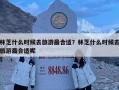 林芝什么時候去旅游最合適？林芝什么時候去旅游最合適呢