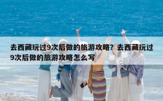 去西藏玩過9次后做的旅游攻略？去西藏玩過9次后做的旅游攻略怎么寫