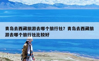 青島去西藏旅游去哪個(gè)旅行社？青島去西藏旅游去哪個(gè)旅行社比較好