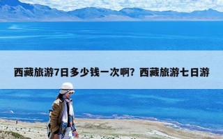 西藏旅游7日多少錢一次??？西藏旅游七日游