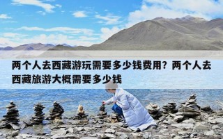 兩個人去西藏游玩需要多少錢費用？兩個人去西藏旅游大概需要多少錢