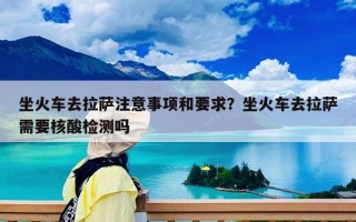 坐火車(chē)去拉薩注意事項(xiàng)和要求？坐火車(chē)去拉薩需要核酸檢測(cè)嗎