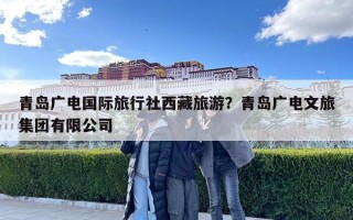 青島廣電國際旅行社西藏旅游？青島廣電文旅集團(tuán)有限公司