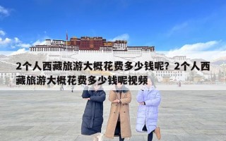 2個人西藏旅游大概花費多少錢呢？2個人西藏旅游大概花費多少錢呢視頻