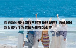 西藏跟團旅行帶行李箱方便嗎現在？西藏跟團旅行帶行李箱方便嗎現在怎么樣