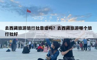 去西藏旅游旅行社靠譜嗎？去西藏旅游哪個旅行社好
