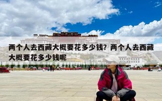 兩個(gè)人去西藏大概要花多少錢(qián)？?jī)蓚€(gè)人去西藏大概要花多少錢(qián)呢