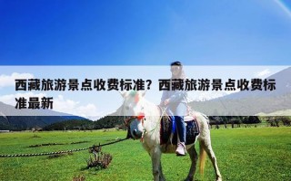 西藏旅游景點收費標準？西藏旅游景點收費標準最新