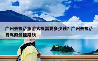 廣州去拉薩旅游大概需要多少錢？廣州去拉薩自駕游最佳路線
