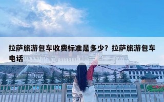 拉薩旅游包車收費(fèi)標(biāo)準(zhǔn)是多少？拉薩旅游包車電話