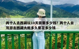 兩個(gè)人去西藏玩10天需要多少錢？?jī)蓚€(gè)人自駕游去西藏大概多久要花多少錢