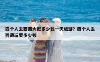 四個(gè)人去西藏大概多少錢(qián)一天旅游？四個(gè)人去西藏玩要多少錢(qián)