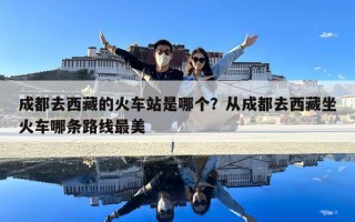 成都去西藏的火車站是哪個？從成都去西藏坐火車哪條路線最美