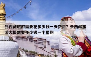 到西藏旅游需要花多少錢一天費用？去西藏旅游大概需要多少錢一個星期