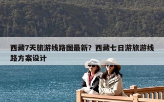西藏7天旅游線路圖最新？西藏七日游旅游線路方案設(shè)計