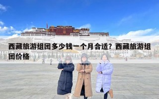 西藏旅游組團(tuán)多少錢一個月合適？西藏旅游組團(tuán)價格