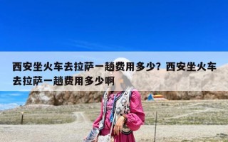 西安坐火車去拉薩一趟費用多少？西安坐火車去拉薩一趟費用多少啊