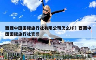 西藏中國(guó)國(guó)際旅行社有限公司怎么樣？西藏中國(guó)國(guó)際旅行社官網(wǎng)