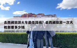 去西藏旅游火車最佳路線？去西藏旅游一次大概需要多少錢