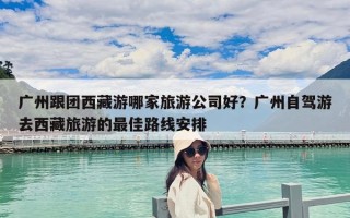 廣州跟團西藏游哪家旅游公司好？廣州自駕游去西藏旅游的最佳路線安排