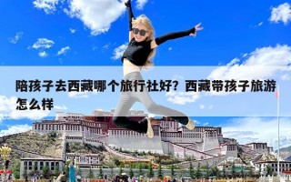 陪孩子去西藏哪個(gè)旅行社好？西藏帶孩子旅游怎么樣