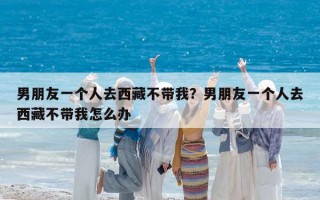 男朋友一個人去西藏不帶我？男朋友一個人去西藏不帶我怎么辦