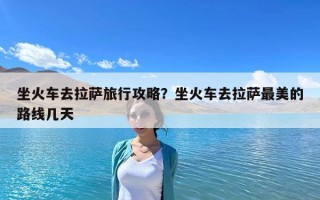 坐火車去拉薩旅行攻略？坐火車去拉薩最美的路線幾天