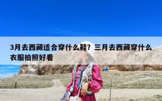 3月去西藏適合穿什么鞋？三月去西藏穿什么衣服拍照好看