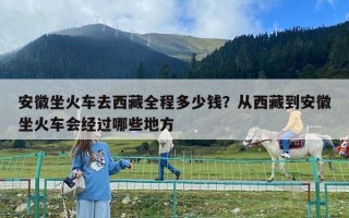 安徽坐火車去西藏全程多少錢？從西藏到安徽坐火車會經過哪些地方