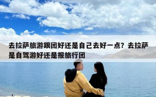 去拉薩旅游跟團(tuán)好還是自己去好一點(diǎn)？去拉薩是自駕游好還是報(bào)旅行團(tuán)