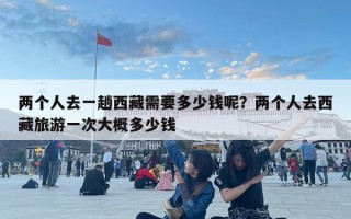 兩個(gè)人去一趟西藏需要多少錢呢？兩個(gè)人去西藏旅游一次大概多少錢