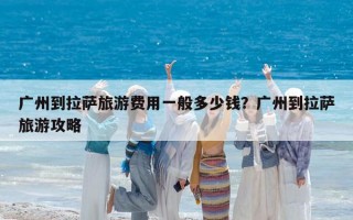廣州到拉薩旅游費用一般多少錢？廣州到拉薩旅游攻略