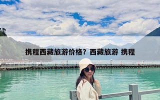 攜程西藏旅游價(jià)格？西藏旅游 攜程