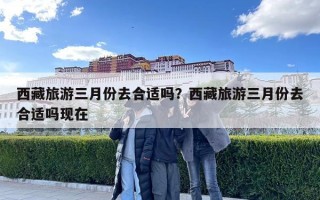 西藏旅游三月份去合適嗎？西藏旅游三月份去合適嗎現(xiàn)在