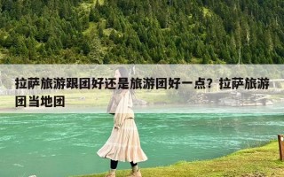 拉薩旅游跟團好還是旅游團好一點？拉薩旅游團當地團