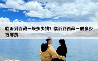 臨沂到西藏一般多少錢？臨沂到西藏一般多少錢郵費