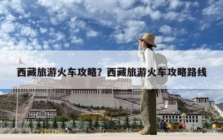 西藏旅游火車攻略？西藏旅游火車攻略路線