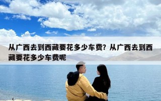 從廣西去到西藏要花多少車費？從廣西去到西藏要花多少車費呢