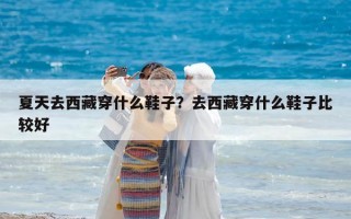 夏天去西藏穿什么鞋子？去西藏穿什么鞋子比較好