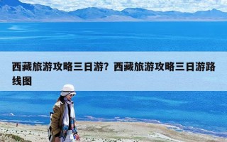 西藏旅游攻略三日游？西藏旅游攻略三日游路線圖