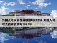 外國人可以去西藏旅游嗎2023？外國人可以去西藏旅游嗎2023年