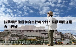 拉薩跟團旅游和自由行哪個好？拉薩跟團還是自由行好
