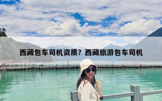 西藏包車司機資質？西藏旅游包車司機