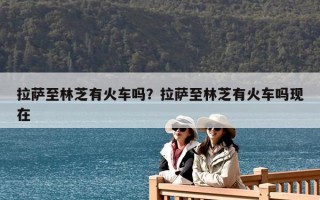 拉薩至林芝有火車(chē)嗎？拉薩至林芝有火車(chē)嗎現(xiàn)在