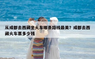 從成都去西藏坐火車哪條路線最美？成都去西藏火車票多少錢