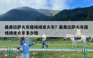 最美拉薩火車路線綠皮火車？最美拉薩火車路線綠皮火車多少錢