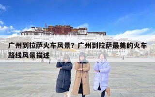 廣州到拉薩火車風景？廣州到拉薩最美的火車路線風景描述