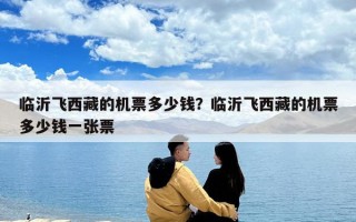 臨沂飛西藏的機(jī)票多少錢？臨沂飛西藏的機(jī)票多少錢一張票