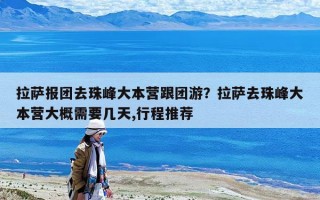 拉薩報(bào)團(tuán)去珠峰大本營跟團(tuán)游？拉薩去珠峰大本營大概需要幾天,行程推薦