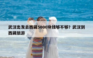 武漢出發(fā)去西藏5000塊錢夠不夠？武漢到西藏旅游